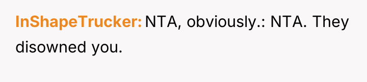 InShapeTrucker NTA, obviously.: NTA. They disowned you.