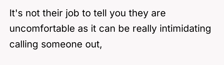 It's not their job to tell you they are uncomfortable...