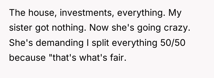 The house, investments, everything. My sister got nothing. Now she's...