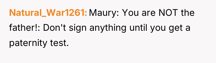 Natural_War1261 Maury: You are NOT the father!: Don't sign anything...