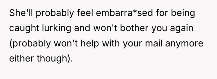 She'll probably feel embarra*sed for being caught lurking and won't...