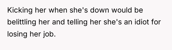 Kicking her when she's down would be belittling her and...