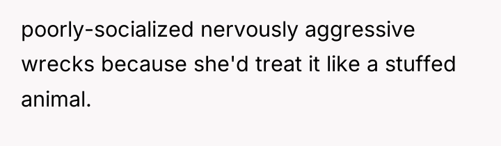 poorly-socialized nervously aggressive wrecks because she'd treat it like a...