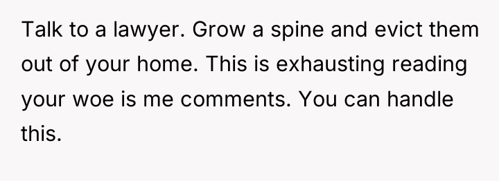 Talk to a lawyer. Grow a spine and evict them...