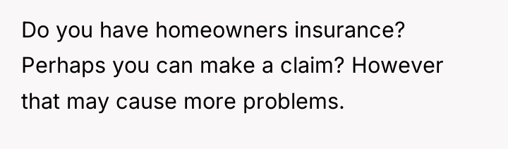 Do you have homeowners insurance? Perhaps you can make a...
