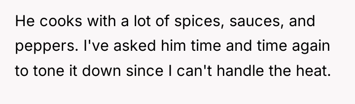 He cooks with a lot of spices, sauces, and peppers....