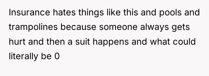 Insurance hates things like this and pools and trampolines because...