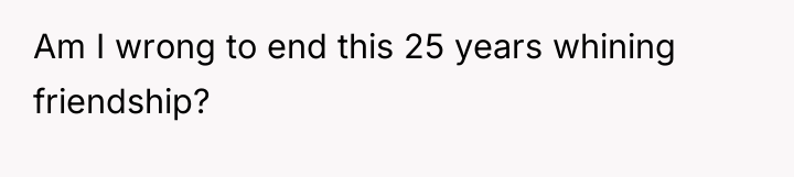 Am I wrong to end this 25 years whining friendship?
