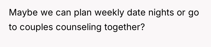 Maybe we can plan weekly date nights or go to...
