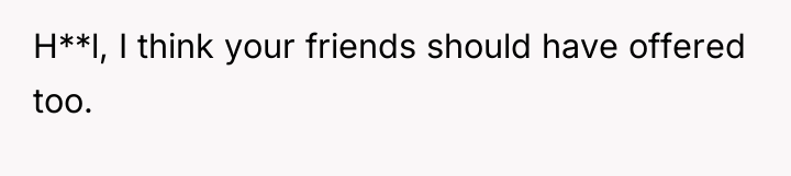 H**l, I think your friends should have offered too.