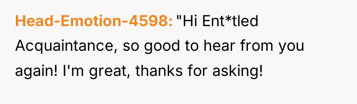 Head-Emotion-4598 "Hi Ent*tled Acquaintance, so good to hear from you...