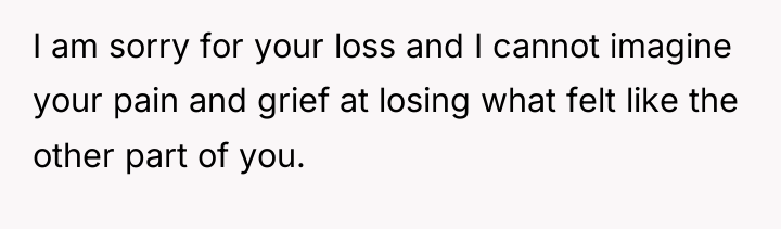 I am sorry for your loss and I cannot imagine...