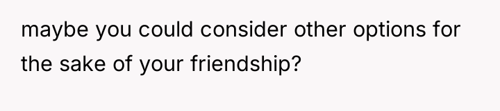maybe you could consider other options for the sake of...