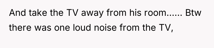 And take the TV away from his room...... Btw there...