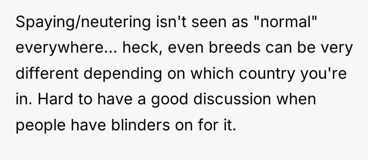Spaying/neutering isn't seen as "normal" everywhere... heck, even breeds can...