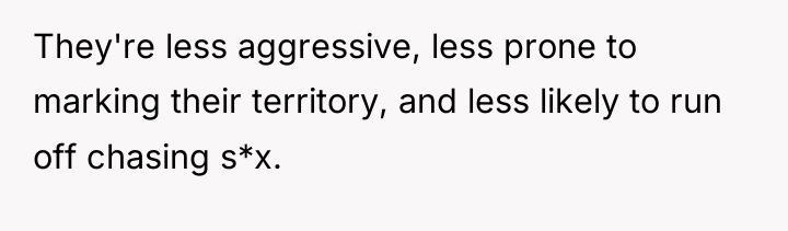 They're less aggressive, less prone to marking their territory, and...