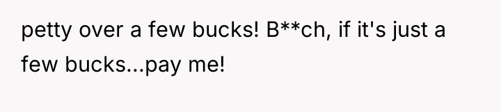 petty over a few bucks! B**ch, if it's just a...