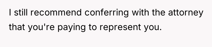 I still recommend conferring with the attorney that you're paying...