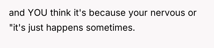 and YOU think it's because your nervous or "it's just...