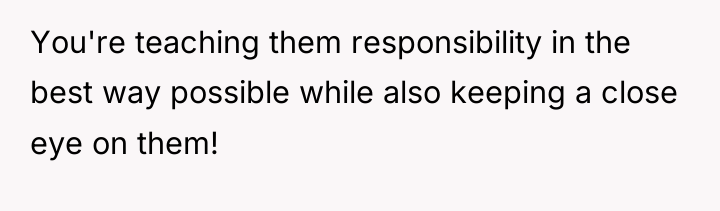 You're teaching them responsibility in the best way possible while...