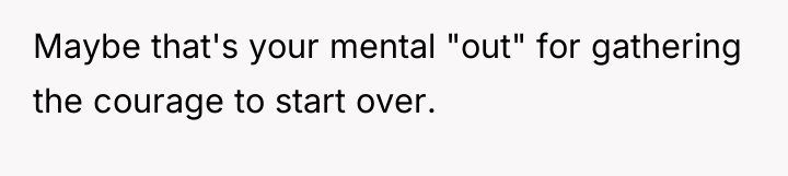 Maybe that's your mental "out" for gathering the courage to...