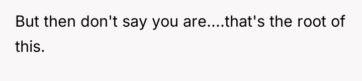 But then don't say you are....that's the root of this.