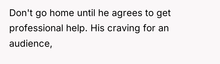 Don't go home until he agrees to get professional help....