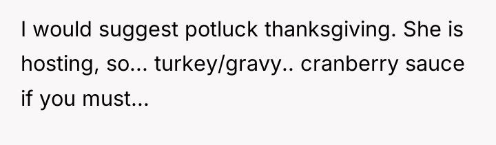 I would suggest potluck thanksgiving. She is hosting, so... turkey/gravy.....