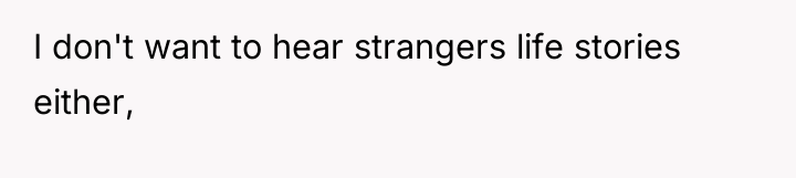 I don't want to hear strangers life stories either,