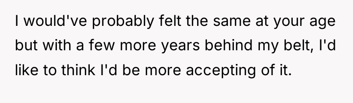 I would've probably felt the same at your age but...