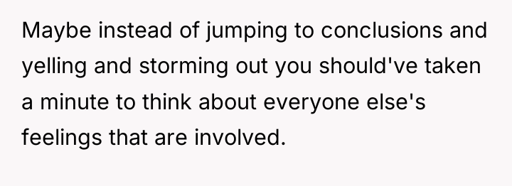Maybe instead of jumping to conclusions and yelling and storming...