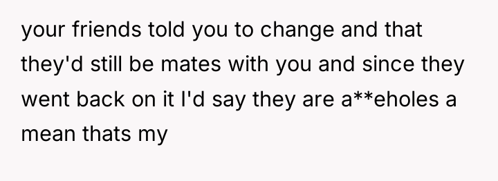 your friends told you to change and that they'd still...