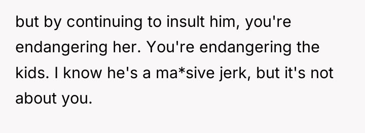 but by continuing to insult him, you're endangering her. You're...