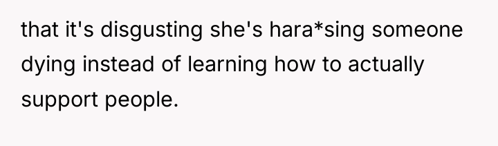that it's disgusting she's hara*sing someone dying instead of learning...