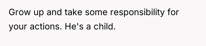 Grow up and take some responsibility for your actions. He's...