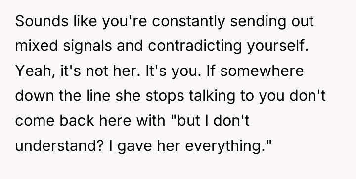 Sounds like you're constantly sending out mixed signals and contradicting...