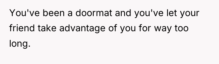 You've been a doormat and you've let your friend take...