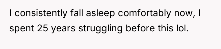 I consistently fall asleep comfortably now, I spent 25 years...