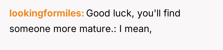 lookingformiles Good luck, you'll find someone more mature.: I mean,