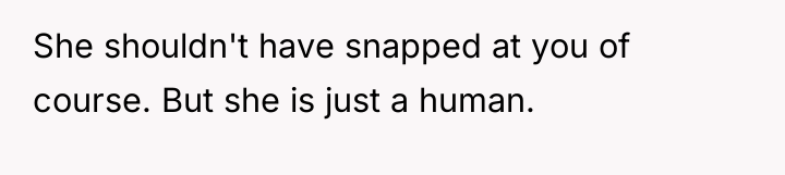 She shouldn't have snapped at you of course. But she...
