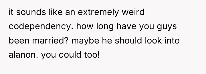 it sounds like an extremely weird codependency. how long have...