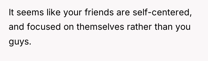 It seems like your friends are self-centered, and focused on...