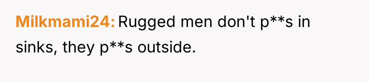 Milkmami24 Rugged men don't p**s in sinks, they p**s outside.