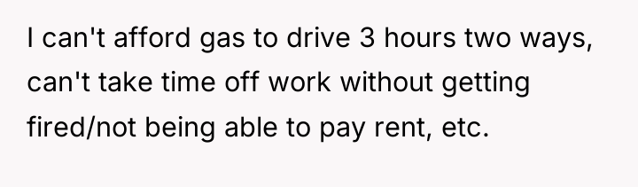 I can't afford gas to drive 3 hours two ways,...