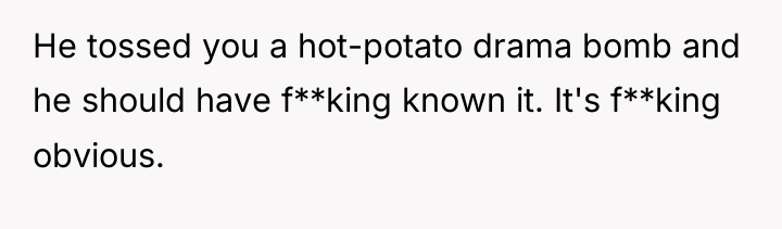 He tossed you a hot-potato drama bomb and he should...