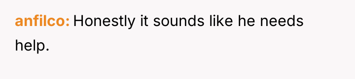 anfilco Honestly it sounds like he needs help.