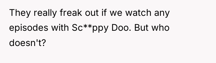 They really freak out if we watch any episodes with...