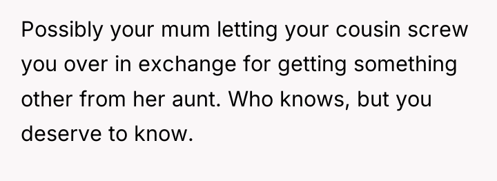 Possibly your mum letting your cousin screw you over in...