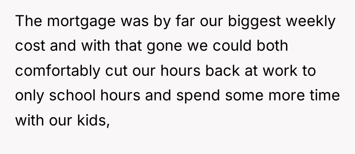 The mortgage was by far our biggest weekly cost and...