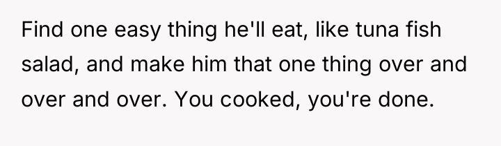 Find one easy thing he'll eat, like tuna fish salad,...